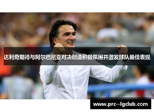 达利奇期待与阿尔巴尼亚对决创造积极氛围并激发球队最佳表现