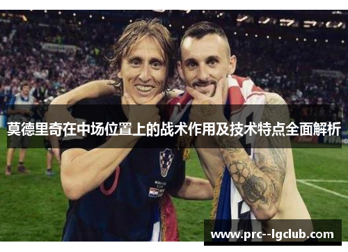 莫德里奇在中场位置上的战术作用及技术特点全面解析