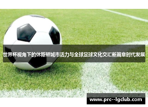 世界杯视角下的休斯顿城市活力与全球足球文化交汇新篇章时代发展