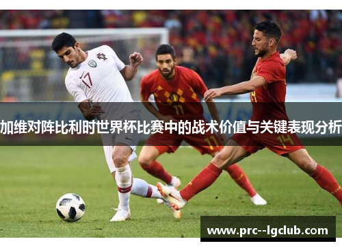 加维对阵比利时世界杯比赛中的战术价值与关键表现分析 加维对阵比利时世界杯比赛中的战术价值与关键表现分析
