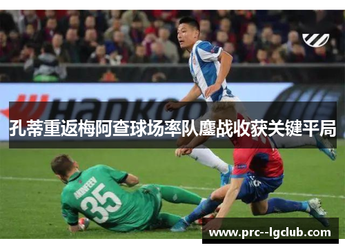 孔蒂重返梅阿查球场率队鏖战收获关键平局 孔蒂重返梅阿查球场率队鏖战收获关键平局
