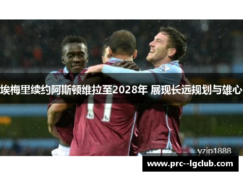埃梅里续约阿斯顿维拉至2028年 展现长远规划与雄心