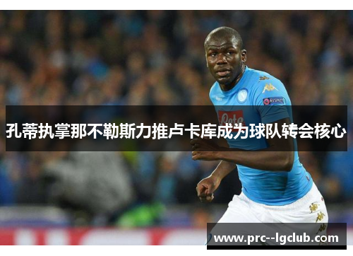 孔蒂执掌那不勒斯力推卢卡库成为球队转会核心 孔蒂执掌那不勒斯力推卢卡库成为球队转会核心
